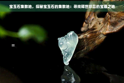 宝玉石集散地，探秘宝玉石的集散地：寻找稀世珍品的宝藏之地