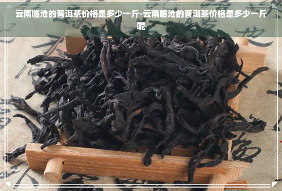 云南临沧的普洱茶价格是多少一斤-云南临沧的普洱茶价格是多少一斤呢