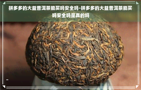 拼多多的大益普洱茶能买吗安全吗-拼多多的大益普洱茶能买吗安全吗是真的吗