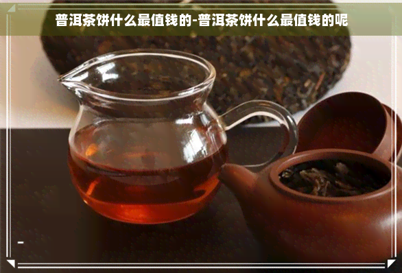 普洱茶饼什么最值钱的-普洱茶饼什么最值钱的呢