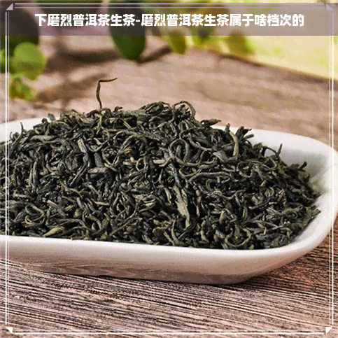 下磨烈普洱茶生茶-磨烈普洱茶生茶属于啥档次的