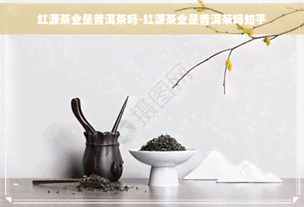 红源茶业是普洱茶吗-红源茶业是普洱茶吗知乎