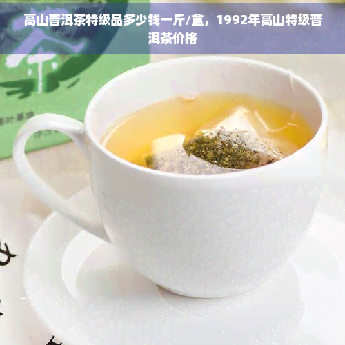 高山普洱茶特级品多少钱一斤/盒，1992年高山特级普洱茶价格