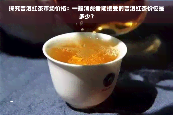 探究普洱红茶市场价格：一般消费者能接受的普洱红茶价位是多少？