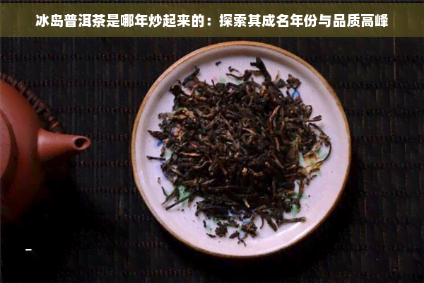 冰岛普洱茶是哪年炒起来的：探索其成名年份与品质高峰