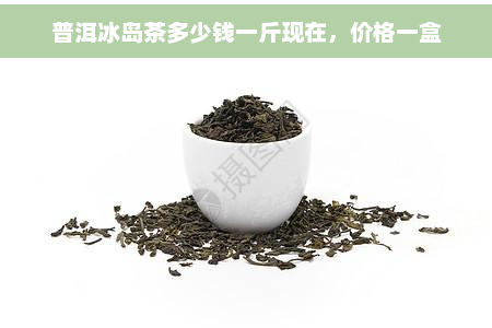 普洱冰岛茶多少钱一斤现在，价格一盒