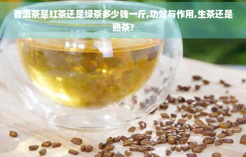 普洱茶是红茶还是绿茶多少钱一斤,功效与作用,生茶还是熟茶?