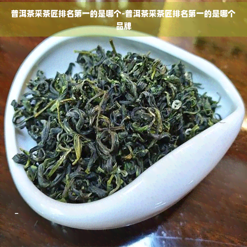 普洱茶采茶匠排名之一的是哪个-普洱茶采茶匠排名之一的是哪个品牌