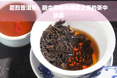 磨烈普洱茶：融合阳刚与阴柔之美的茶中珍品