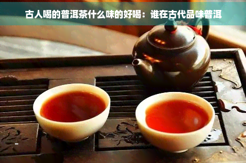 古人喝的普洱茶什么味的好喝：谁在古代品味普洱