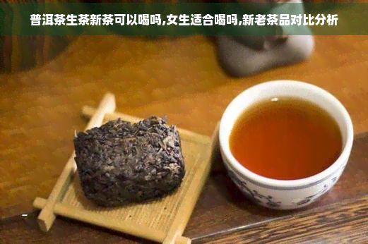 普洱茶生茶新茶可以喝吗,女生适合喝吗,新老茶品对比分析