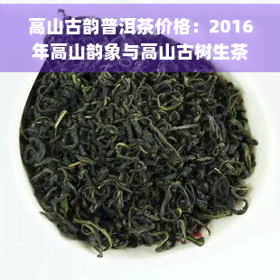 高山古韵普洱茶价格：2016年高山韵象与高山古树生茶